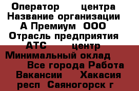 Оператор Call-центра › Название организации ­ А-Премиум, ООО › Отрасль предприятия ­ АТС, call-центр › Минимальный оклад ­ 35 000 - Все города Работа » Вакансии   . Хакасия респ.,Саяногорск г.